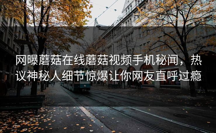 网曝蘑菇在线蘑菇视频手机秘闻，热议神秘人细节惊爆让你网友直呼过瘾