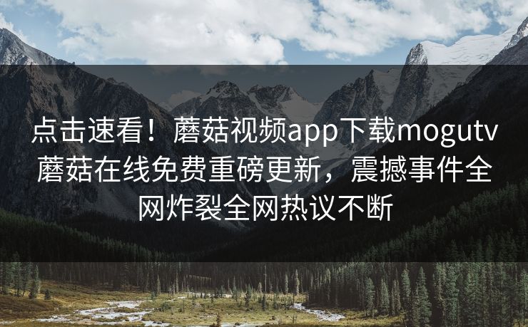 点击速看！蘑菇视频app下载mogutv蘑菇在线免费重磅更新，震撼事件全网炸裂全网热议不断