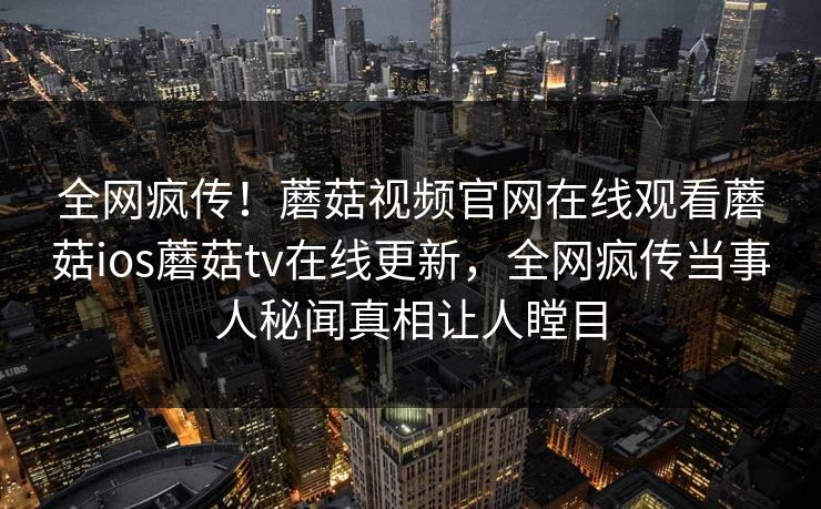 全网疯传！蘑菇视频官网在线观看蘑菇ios蘑菇tv在线更新，全网疯传当事人秘闻真相让人瞠目