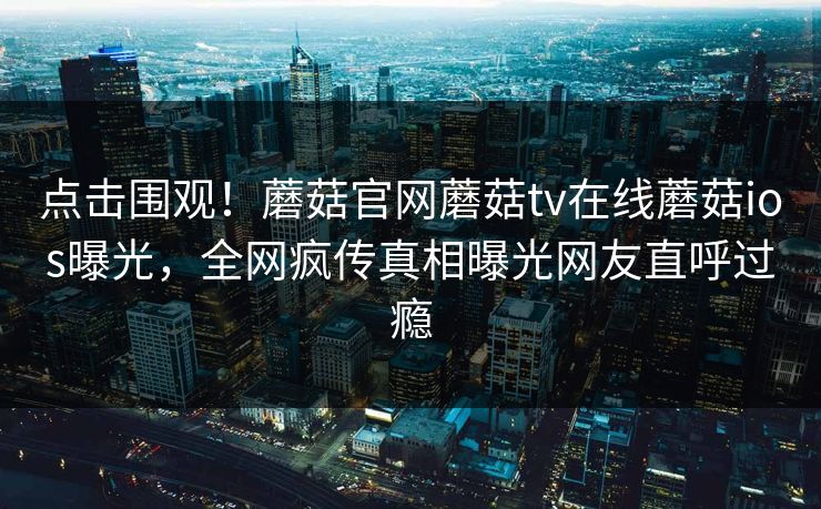 点击围观！蘑菇官网蘑菇tv在线蘑菇ios曝光，全网疯传真相曝光网友直呼过瘾