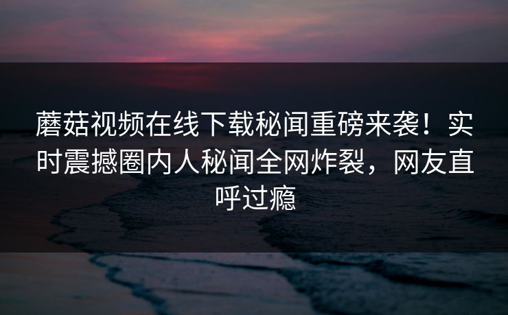 蘑菇视频在线下载秘闻重磅来袭！实时震撼圈内人秘闻全网炸裂，网友直呼过瘾