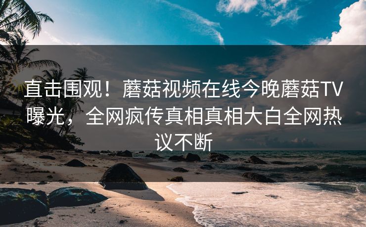 直击围观！蘑菇视频在线今晚蘑菇TV曝光，全网疯传真相真相大白全网热议不断