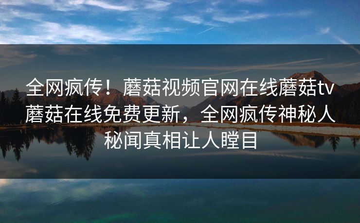 全网疯传！蘑菇视频官网在线蘑菇tv蘑菇在线免费更新，全网疯传神秘人秘闻真相让人瞠目