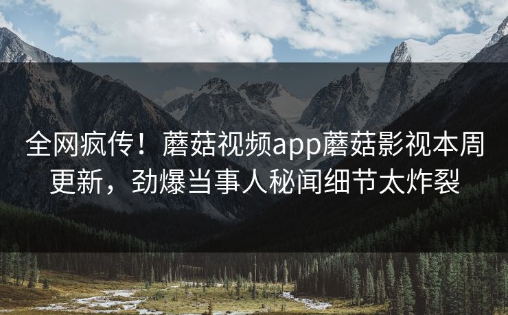 全网疯传！蘑菇视频app蘑菇影视本周更新，劲爆当事人秘闻细节太炸裂
