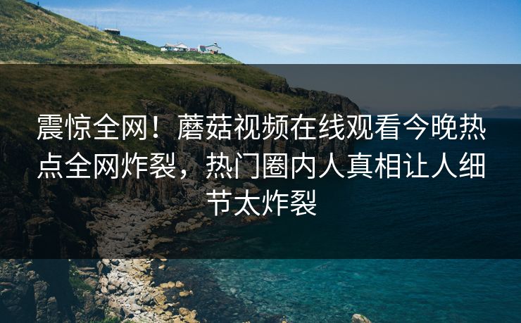 震惊全网！蘑菇视频在线观看今晚热点全网炸裂，热门圈内人真相让人细节太炸裂