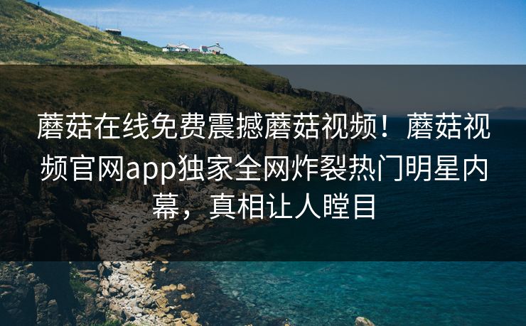 蘑菇在线免费震撼蘑菇视频！蘑菇视频官网app独家全网炸裂热门明星内幕，真相让人瞠目
