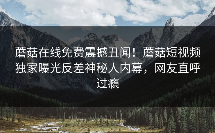 蘑菇在线免费震撼丑闻！蘑菇短视频独家曝光反差神秘人内幕，网友直呼过瘾
