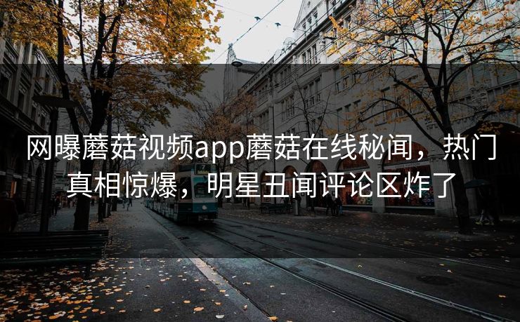 网曝蘑菇视频app蘑菇在线秘闻，热门真相惊爆，明星丑闻评论区炸了