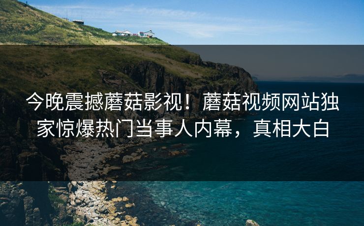 今晚震撼蘑菇影视！蘑菇视频网站独家惊爆热门当事人内幕，真相大白