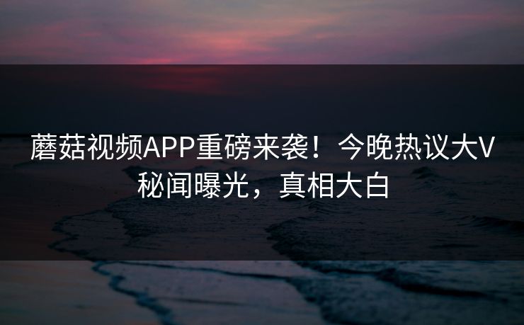 蘑菇视频APP重磅来袭！今晚热议大V秘闻曝光，真相大白