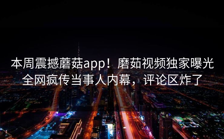 本周震撼蘑菇app！磨茹视频独家曝光全网疯传当事人内幕，评论区炸了