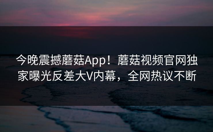 今晚震撼蘑菇App！蘑菇视频官网独家曝光反差大V内幕，全网热议不断