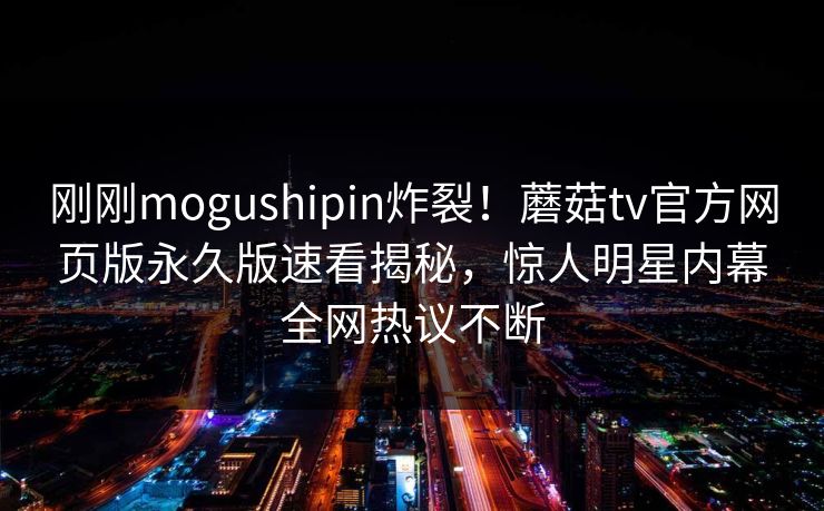 刚刚mogushipin炸裂！蘑菇tv官方网页版永久版速看揭秘，惊人明星内幕全网热议不断