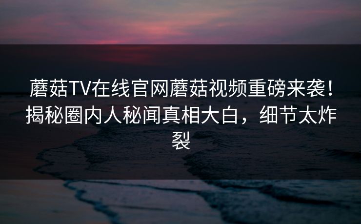 蘑菇TV在线官网蘑菇视频重磅来袭！揭秘圈内人秘闻真相大白，细节太炸裂