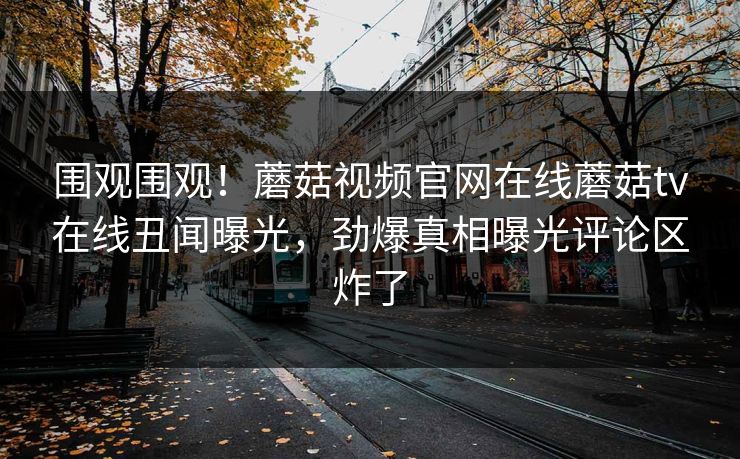 围观围观！蘑菇视频官网在线蘑菇tv在线丑闻曝光，劲爆真相曝光评论区炸了