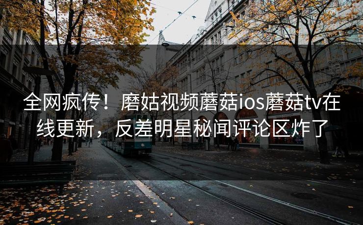 全网疯传！磨姑视频蘑菇ios蘑菇tv在线更新，反差明星秘闻评论区炸了