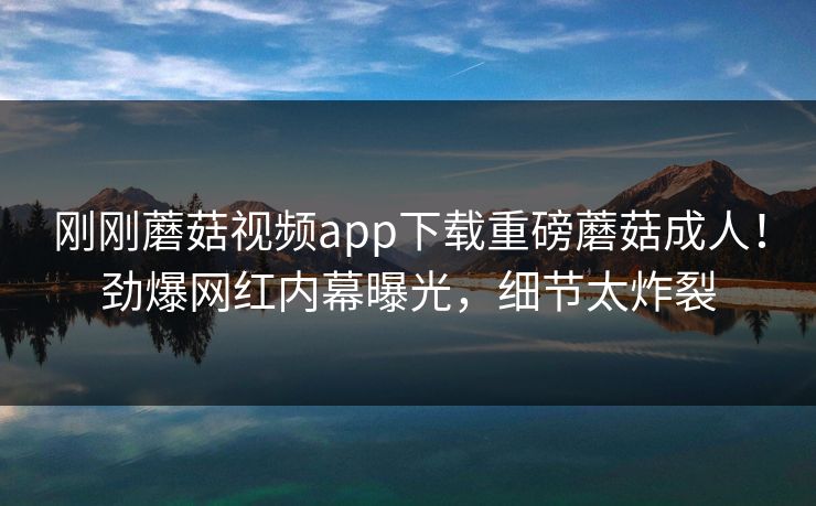 刚刚蘑菇视频app下载重磅蘑菇成人！劲爆网红内幕曝光，细节太炸裂