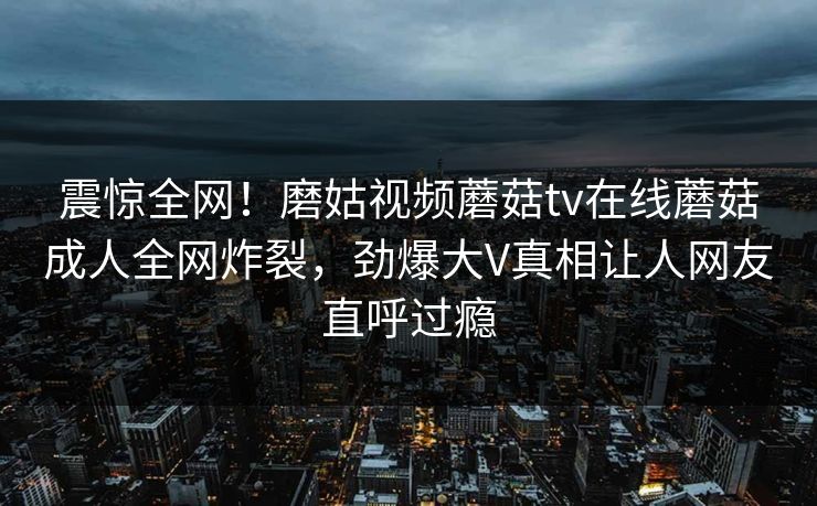 震惊全网！磨姑视频蘑菇tv在线蘑菇成人全网炸裂，劲爆大V真相让人网友直呼过瘾