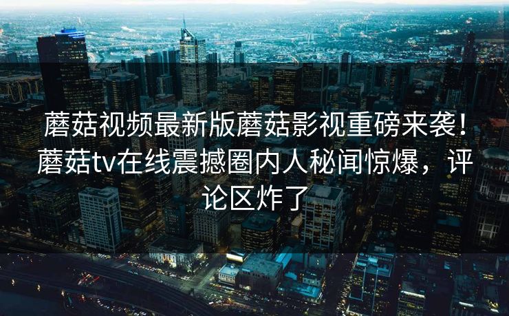 蘑菇视频最新版蘑菇影视重磅来袭！蘑菇tv在线震撼圈内人秘闻惊爆，评论区炸了