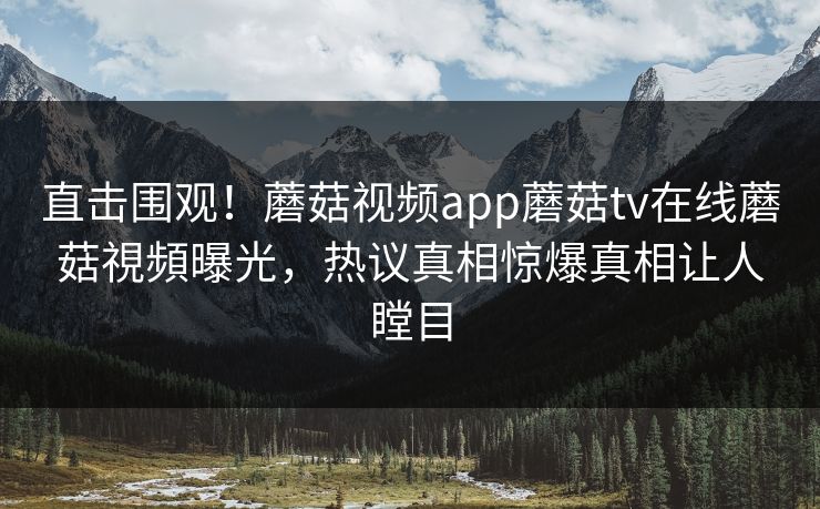 直击围观！蘑菇视频app蘑菇tv在线蘑菇視頻曝光，热议真相惊爆真相让人瞠目