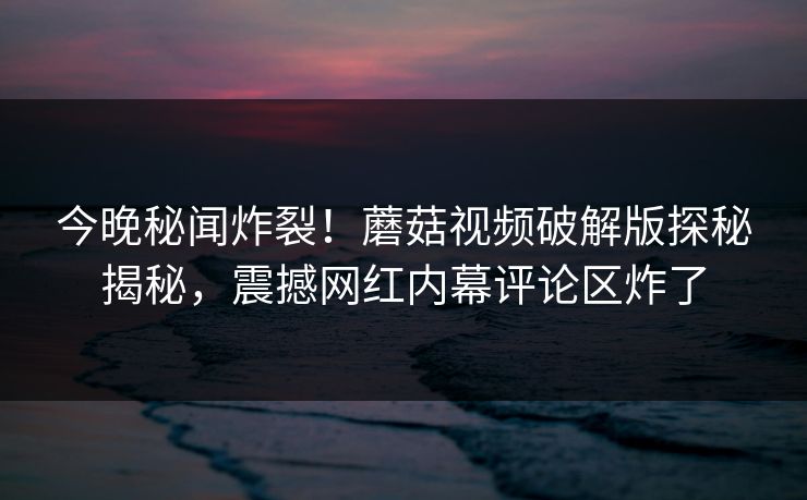 今晚秘闻炸裂！蘑菇视频破解版探秘揭秘，震撼网红内幕评论区炸了