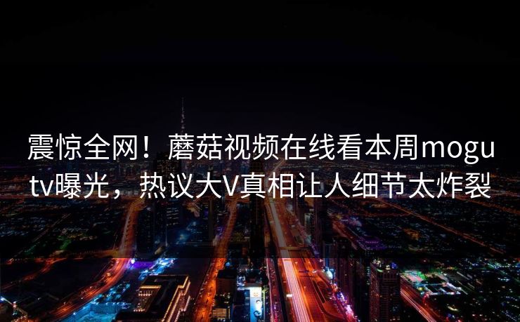 震惊全网！蘑菇视频在线看本周mogutv曝光，热议大V真相让人细节太炸裂
