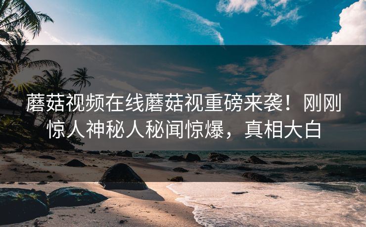 蘑菇视频在线蘑菇视重磅来袭！刚刚惊人神秘人秘闻惊爆，真相大白