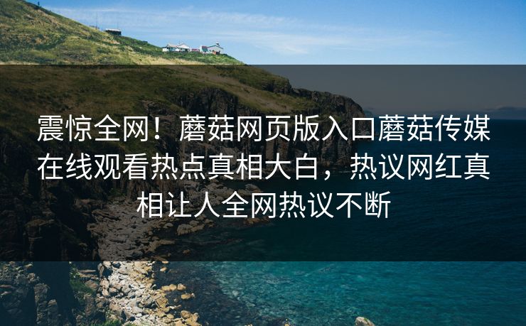 震惊全网！蘑菇网页版入口蘑菇传媒在线观看热点真相大白，热议网红真相让人全网热议不断