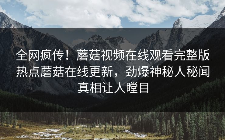 全网疯传！蘑菇视频在线观看完整版热点蘑菇在线更新，劲爆神秘人秘闻真相让人瞠目