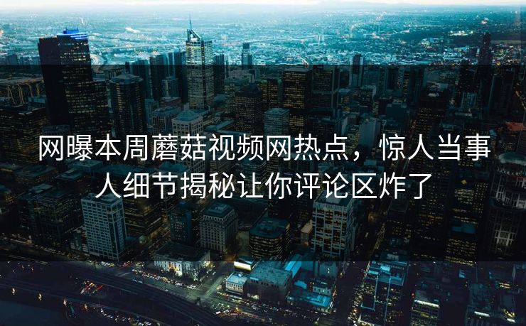网曝本周蘑菇视频网热点，惊人当事人细节揭秘让你评论区炸了