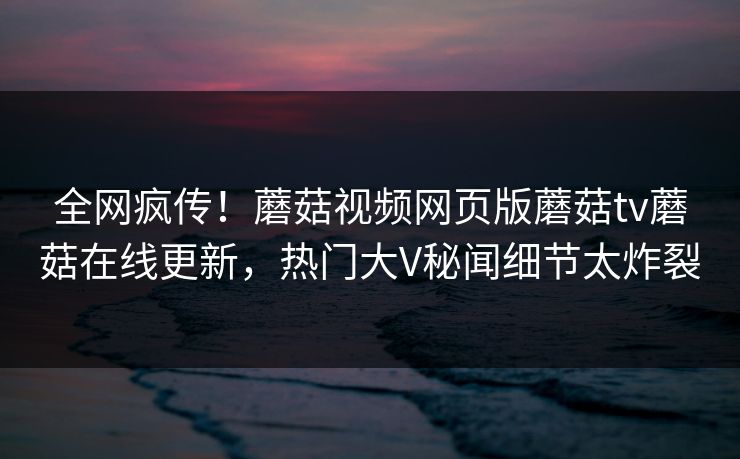 全网疯传！蘑菇视频网页版蘑菇tv蘑菇在线更新，热门大V秘闻细节太炸裂