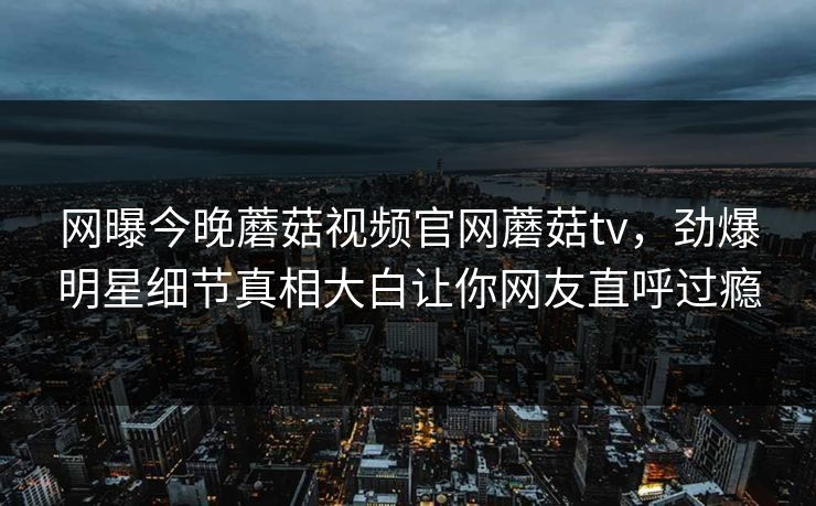 网曝今晚蘑菇视频官网蘑菇tv，劲爆明星细节真相大白让你网友直呼过瘾