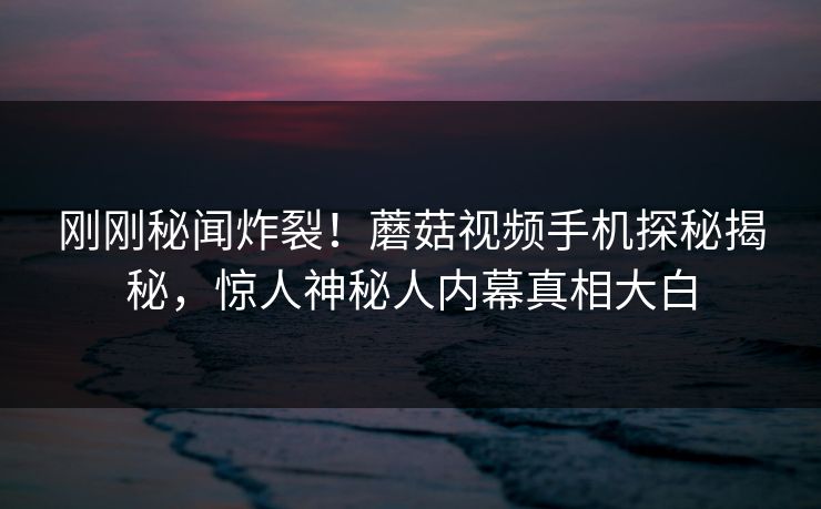 刚刚秘闻炸裂！蘑菇视频手机探秘揭秘，惊人神秘人内幕真相大白