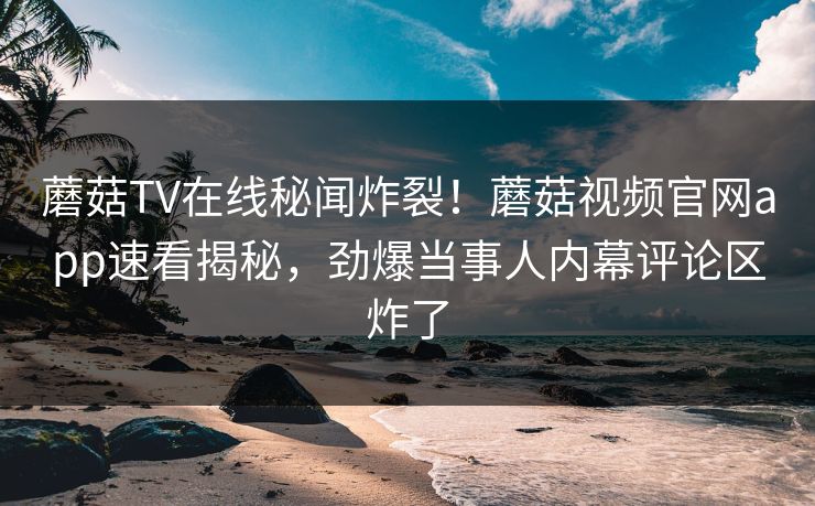 蘑菇TV在线秘闻炸裂！蘑菇视频官网app速看揭秘，劲爆当事人内幕评论区炸了