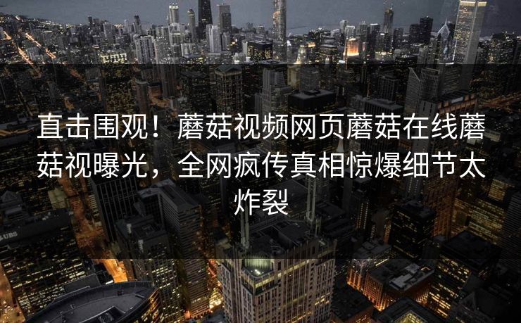 直击围观！蘑菇视频网页蘑菇在线蘑菇视曝光，全网疯传真相惊爆细节太炸裂