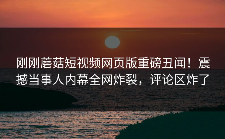 刚刚蘑菇短视频网页版重磅丑闻！震撼当事人内幕全网炸裂，评论区炸了