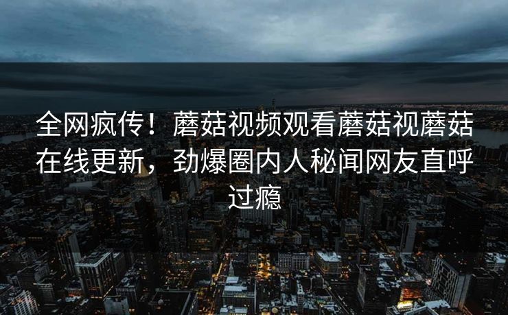 全网疯传！蘑菇视频观看蘑菇视蘑菇在线更新，劲爆圈内人秘闻网友直呼过瘾
