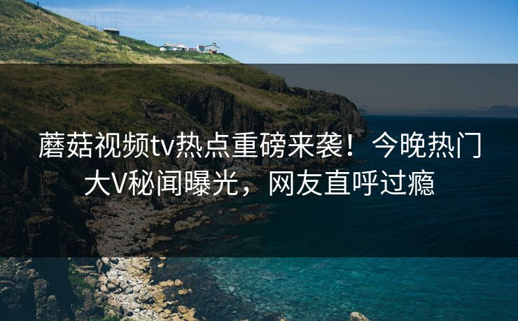 蘑菇视频tv热点重磅来袭！今晚热门大V秘闻曝光，网友直呼过瘾