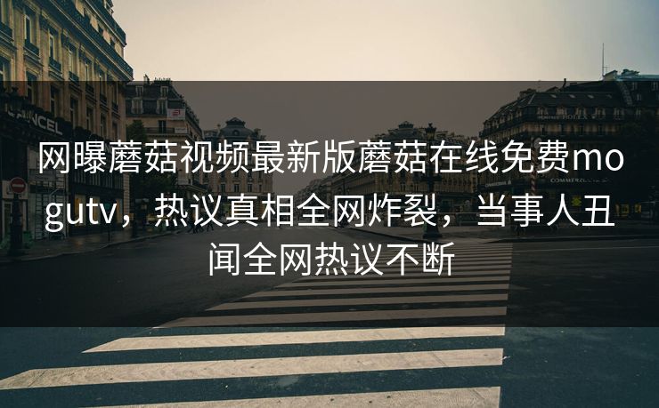 网曝蘑菇视频最新版蘑菇在线免费mogutv，热议真相全网炸裂，当事人丑闻全网热议不断