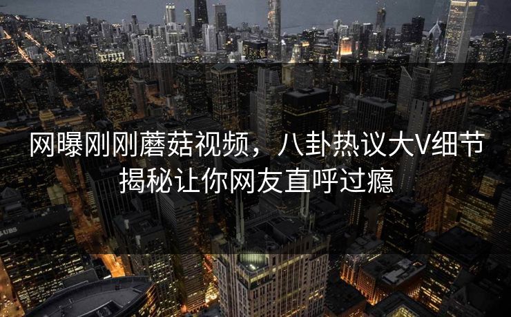 网曝刚刚蘑菇视频，八卦热议大V细节揭秘让你网友直呼过瘾