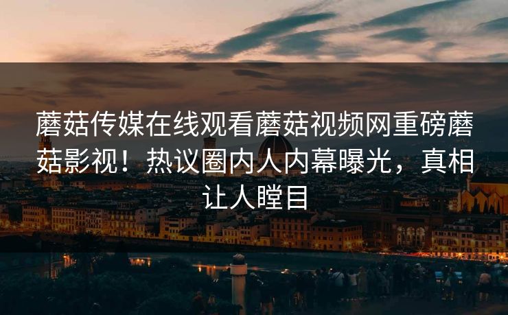 蘑菇传媒在线观看蘑菇视频网重磅蘑菇影视！热议圈内人内幕曝光，真相让人瞠目