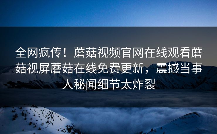 全网疯传！蘑菇视频官网在线观看蘑菇视屏蘑菇在线免费更新，震撼当事人秘闻细节太炸裂