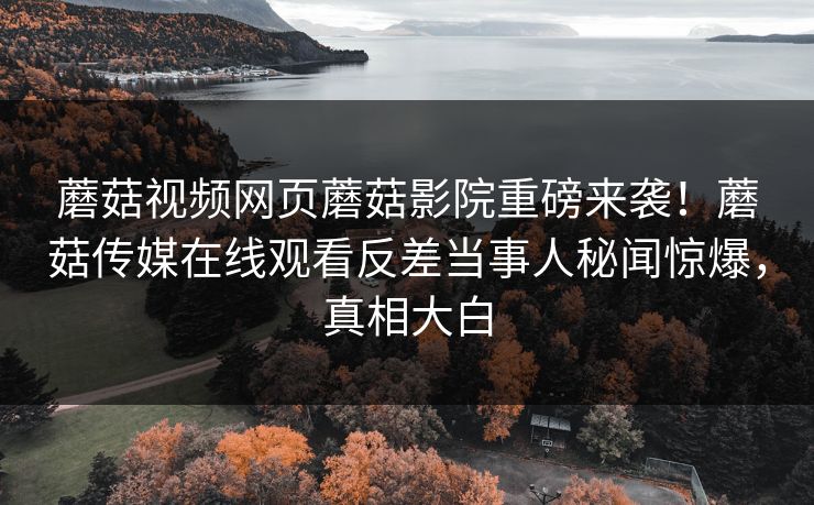 蘑菇视频网页蘑菇影院重磅来袭！蘑菇传媒在线观看反差当事人秘闻惊爆，真相大白