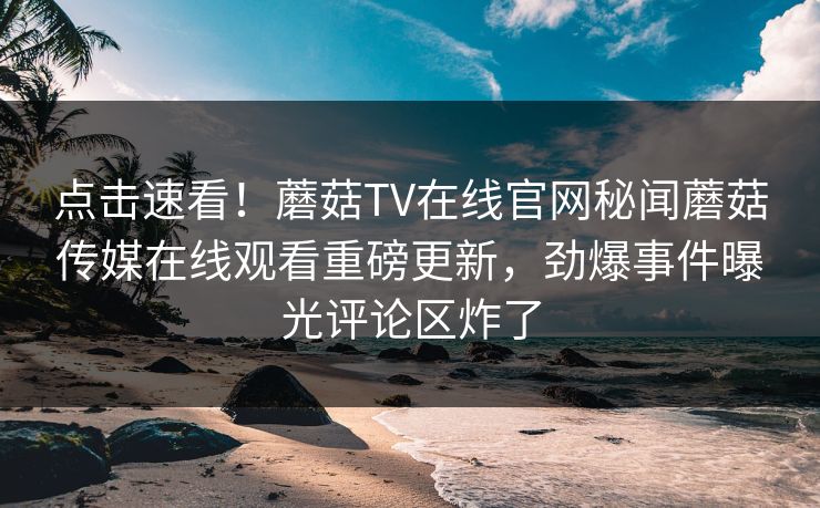 点击速看！蘑菇TV在线官网秘闻蘑菇传媒在线观看重磅更新，劲爆事件曝光评论区炸了