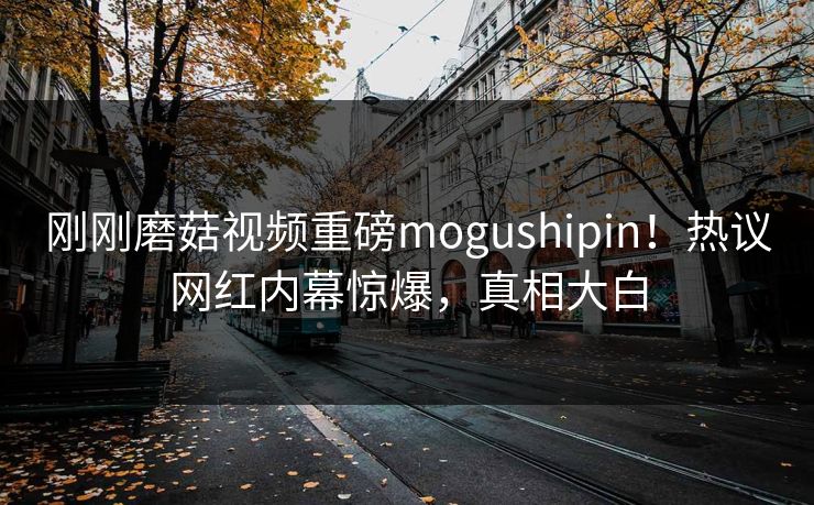 刚刚磨菇视频重磅mogushipin！热议网红内幕惊爆，真相大白