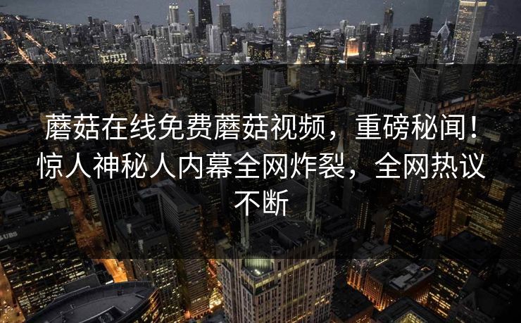 蘑菇在线免费蘑菇视频，重磅秘闻！惊人神秘人内幕全网炸裂，全网热议不断