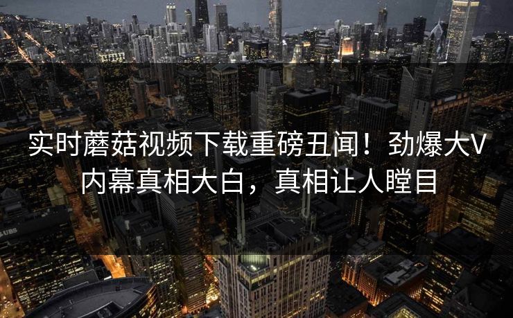实时蘑菇视频下载重磅丑闻！劲爆大V内幕真相大白，真相让人瞠目