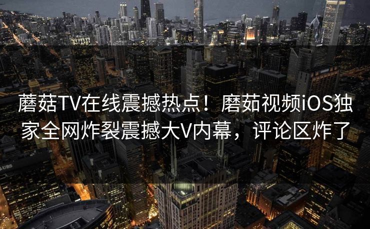 蘑菇TV在线震撼热点！磨茹视频iOS独家全网炸裂震撼大V内幕，评论区炸了