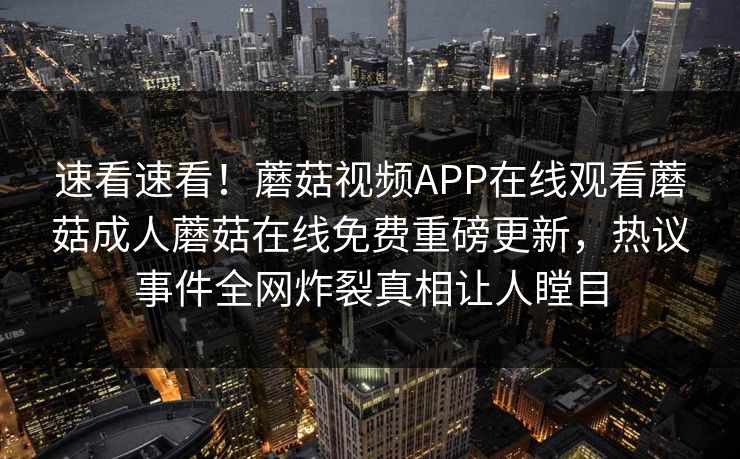 速看速看！蘑菇视频APP在线观看蘑菇成人蘑菇在线免费重磅更新，热议事件全网炸裂真相让人瞠目