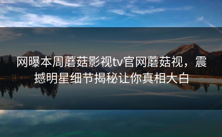网曝本周蘑菇影视tv官网蘑菇视，震撼明星细节揭秘让你真相大白